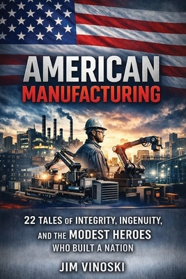 American Manufacturing: 22 Tales of Integrity, Ingenuity, and the Modest Heroes Who Built a Nation by Vinoski, Jim