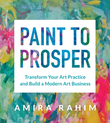 Paint to Prosper: Transform Your Art Practice and Build a Modern Art Business by Rahim, Amira