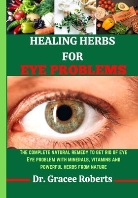 Healing Herbs for Eye Problems: The complete natural remedy to get rid of eye Eye problem with mineral, vitamins and powerful herbs from nature by Roberts, Gracee