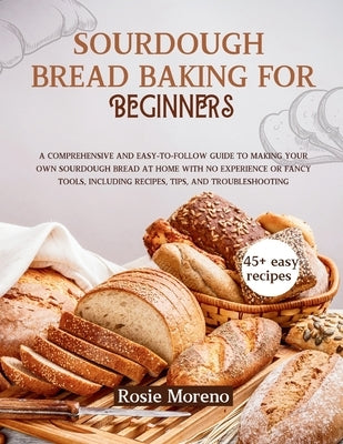 Sourdough bread baking for beginners: Comprehensive and Easy-to-Follow Guide to Making Your Own Sourdough Bread at Home with No Experience or Fancy To by Moreno, Rosie
