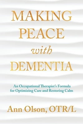 Making Peace with Dementia: An Occupational Therapist's Formula for Optimizing Care and Restoring Calm by Olson, Ann