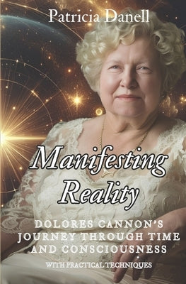 Manifesting Reality: Dolores Cannon's Journey Through Time and Consciousness: WITH PRACTICAL TECHNIQUES by Danell, Patricia