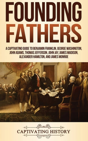 Founding Fathers: A Captivating Guide to Benjamin Franklin, George Washington, John Adams, Thomas Jefferson, John Jay, James Madison, Alexander Hamilt by History, Captivating