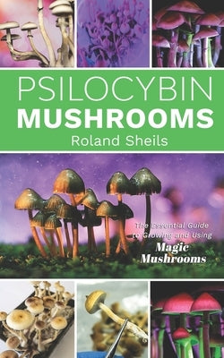 Psilocybin Mushrooms: The Essential Guide to Growing and Using Magic Mushrooms by Sheils, Roland