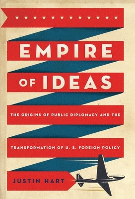 Empire of Ideas: The Origins of Public Diplomacy and the Transformation of U. S. Foreign Policy by Hart, Justin