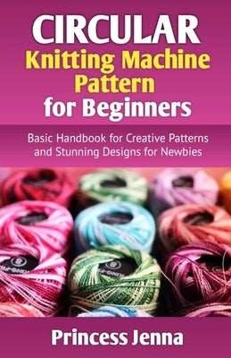 Circular Knitting Machine Pattern for Beginners: Basic Handbook for Creative Patterns and Stunning Designs for Newbies by Jenna, Princess