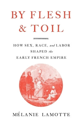 By Flesh and Toil: How Sex, Race, and Labor Shaped the Early French Empire by Lamotte, MÃ©lanie