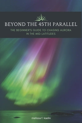 Beyond the 45th Parallel: The Beginner's Guide to Chasing Aurora in the Mid-Latitudes by Kaelin, Melissa F.