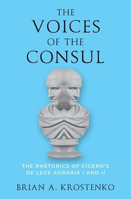 The Voices of the Consul: The Rhetorics of Cicero's de Lege Agraria I and II by Krostenko, Brian A.