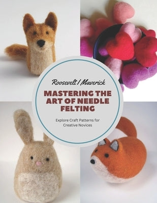 Mastering the Art of Needle Felting: Explore Craft Patterns for Creative Novices by Maverick, Roosevelt I.