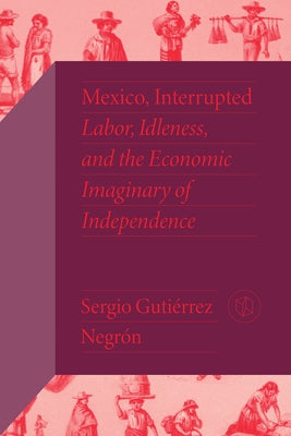 Mexico, Interrupted: Labor, Idleness, and the Economic Imaginary of Independence by Guti&#233;rrez Negr&#243;n, Sergio