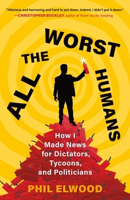 All the Worst Humans: How I Made News for Dictators, Tycoons, and Politicians by Elwood, Phil
