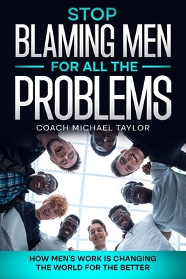 Stop Blaming Men For All The Problems - How Men's Work Is Changing The World For The Better by Taylor, Michael