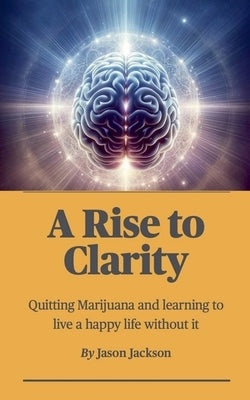 A Rise to Clarity - A Guide to Quitting Marijuana and Learning to Live a Happy Life Without It by Jackson, Jason