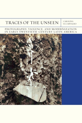 Traces of the Unseen: Photography, Violence, and Modernization in Early Twentieth-Century Latin America Volume 43 by S&#225; Carvalho, Carolina