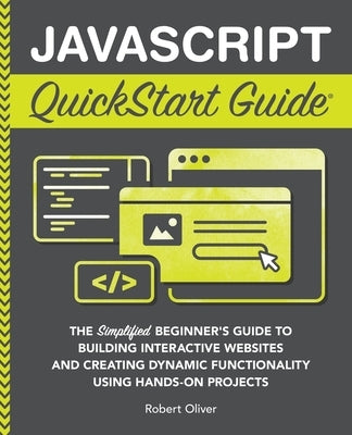 JavaScript QuickStart Guide: The Simplified Beginner's Guide to Building Interactive Websites and Creating Dynamic Functionality Using Hands-On Pro by Oliver, Robert