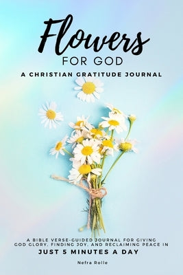 Flowers For God, A bible verse-guided Journal for giving God glory, finding joy, and reclaiming peace in just 5 min a day: A Christian Gratitude Journ by Rolle, Nefra