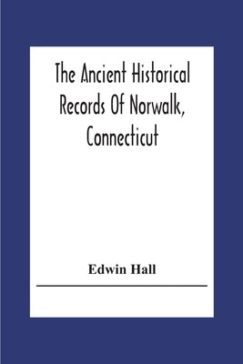 The Ancient Historical Records Of Norwalk, Connecticut: With A Plan Of The Ancient Settlement And Of The Town In 1847 by Hall, Edwin