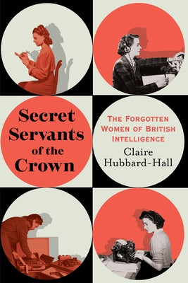 Secret Servants of the Crown: The Forgotten Women of British Intelligence by Hubbard-Hall, Claire