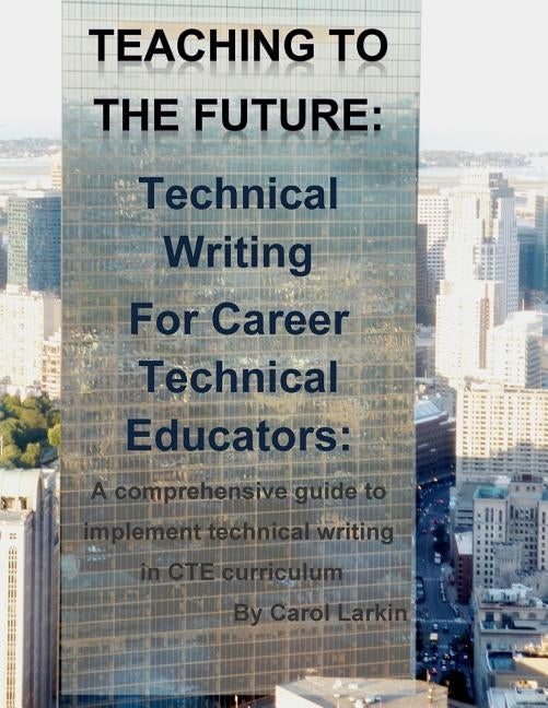 Teaching to the Future: Technical Writing for Career Technical Educators: A comprehensive guide to implement technical writing in CTE curricul by Larkin, Carol