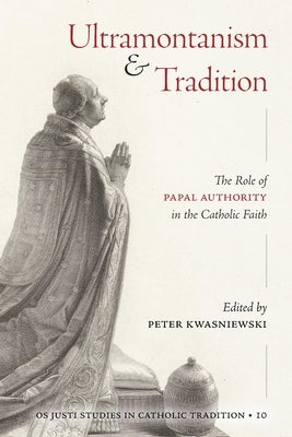 Ultramontanism and Tradition: The Role of Papal Authority in the Catholic Faith by Kwasniewski, Peter A.