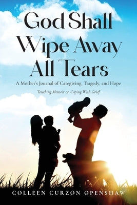 God Shall Wipe Away All Tears: A Mother's Journal of Caregiving, Tragedy, and Hope by Curzon Openshaw, Colleen