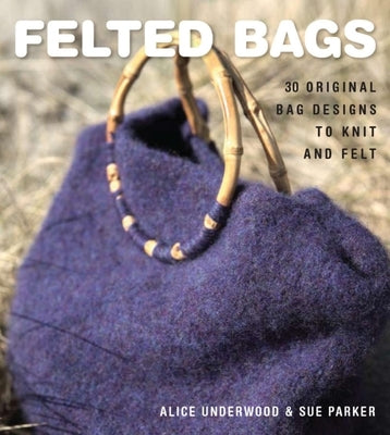 Felted Bags: 30 Original Bag Designs to Knit and Felt by Underwood, Alice