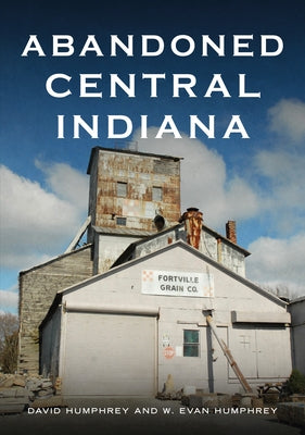 Abandoned Central Indiana: Hidden Treasures and Unwonted Sites by Humphrey, David