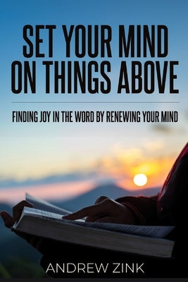 Set Your Mind on Things Above: Finding Joy in the Word by Renewing the Mind by Zink, Andrew