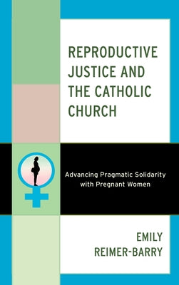 Reproductive Justice and the Catholic Church: Advancing Pragmatic Solidarity with Pregnant Women by Reimer-Barry, Emily