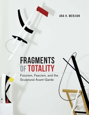 Fragments of Totality: Futurism, Fascism, and the Sculptural Avant-Garde by Merjian, Ara H.