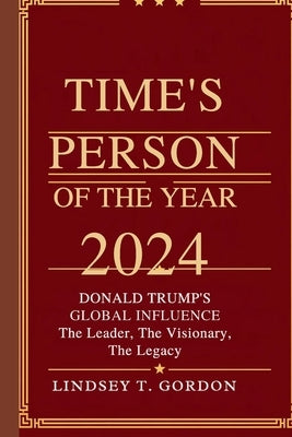 Time's Person of the Year 2024: Donald Trump's Global Influence - The Leader, The Visionary, The Legacy by Gordon, Lindsey T.