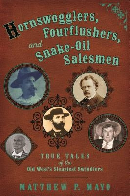 Hornswogglers, Fourflushers & Snake-Oil Salesmen: True Tales of the Old West's Sleaziest Swindlers by Mayo, Matthew P.
