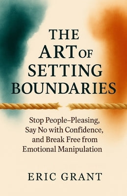 The Art of Setting Boundaries: Stop People-Pleasing, Say No with Confidence, and Break Free from Emotional Manipulation by Grant, Eric