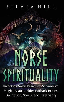 Norse Spirituality: Unlocking Norse Paganism, Shamanism, Magic, Asatru, Elder Futhark Runes, Divination, Spells, and Heathenry by Hill, Silvia