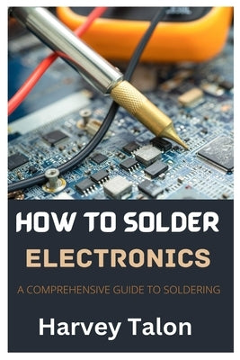 How to Solder Electronics: A Comprehensive Guide to Soldering by Talon, Harvey