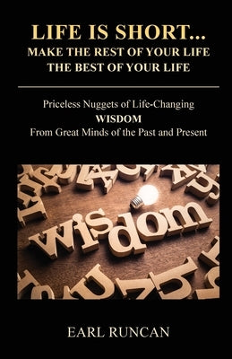 Life is Short...Make the Rest of Your Life the Best of Your Life: Priceless Nuggets of Life-Changing Wisdom from Great Minds of the Past and Present by Runcan, Earl