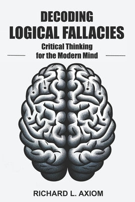 Decoding Logical Fallacies: Master Critical Thinking: Overcome Common Pitfalls and Make Better Decisions by Axiom, Richard L.