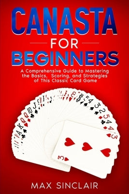 Canasta for Beginners: A Comprehensive Guide to Mastering the Basics, Scoring, and Strategies of This Classic Card Game by Sinclair, Max