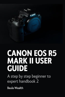 Canon EOS R5 Mark II User Guide: A step by step beginner to expert handbook 2 by Wealth, Beula