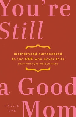 You're Still a Good Mom: Motherhood Surrendered to the One Who Never Fails (Even When You Feel You Have) by Dye, Hallie