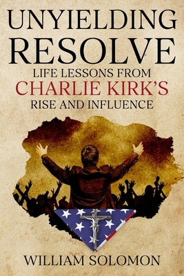 Unyielding Resolve: Life Lessons from Charlie Kirk's Rise and Influence by Solomon, William