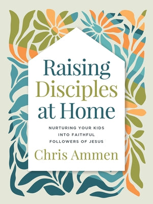 Raising Disciples at Home: Nurturing Your Kids Into Faithful Followers of Jesus by Ammen, Chris