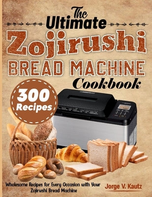 The Ultimate Zojirushi Bread Machine Cookbook: Wholesome Recipes for Every Occasion with Your Zojirushi Bread Machine by V. Kautz, Jorge