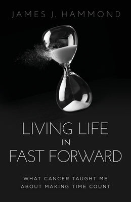 Living Life in Fast Forward: What Cancer Taught Me about Making Time Count by Hammond, James J.