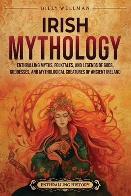 Irish Mythology: Enthralling Myths, Folktales, and Legends of Gods, Goddesses, and Mythological Creatures of Ancient Ireland by Wellman, Billy