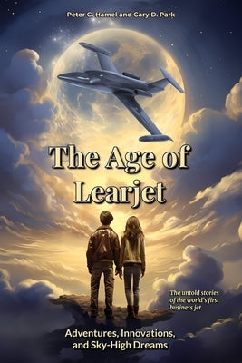 The Age of Learjet: Adventures, Innovations, and Sky-High Dreams by Hamel, Peter G.