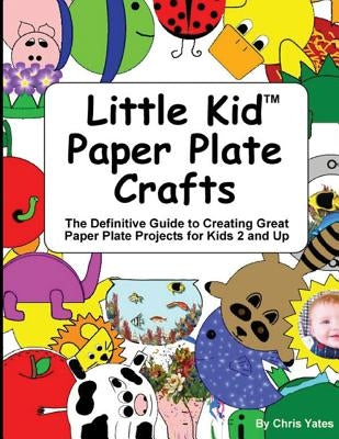 Little Kid Paper Plate Crafts: The Definitive Guide to Creating Great Paper Plate Projects for Kids 2 and Up by Yates, Chris