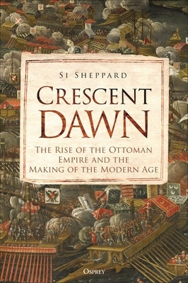 Crescent Dawn: The Rise of the Ottoman Empire and the Making of the Modern Age by Sheppard, Si