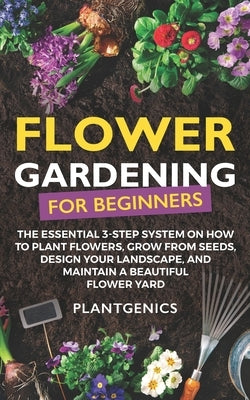 Flower Gardening for Beginners: The Essential 3-Step System on How to Plant Flowers, Grow from Seeds, Design Your Landscape, and Maintain a Beautiful by Plantgenics